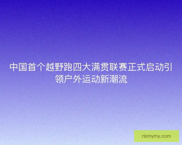 中国首个越野跑四大满贯联赛正式启动引领户外运动新潮流 中国首个越野跑四大满贯联赛正式启动引领户外运动新潮流