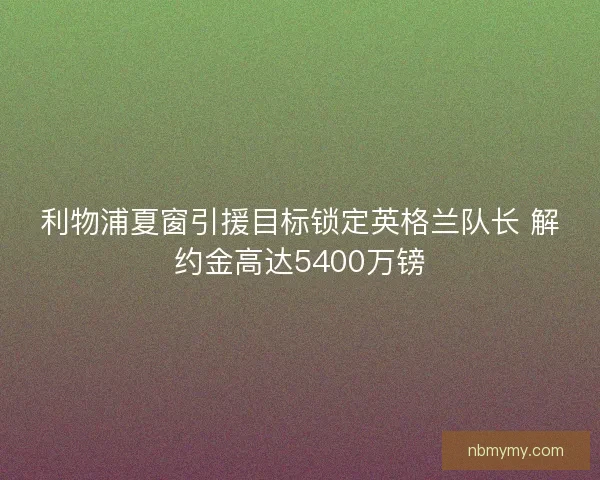 利物浦夏窗引援目标锁定英格兰队长 解约金高达5400万镑 利物浦夏窗引援目标锁定英格兰队长 解约金高达5400万镑
