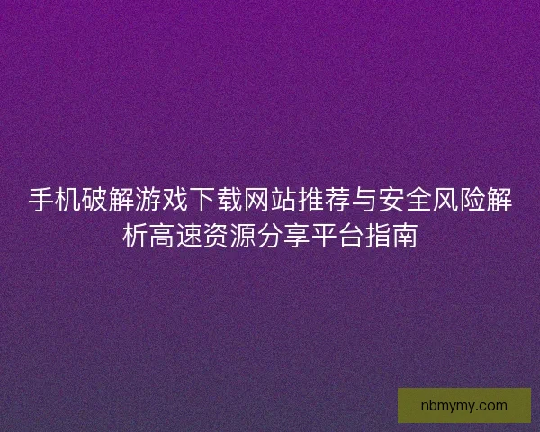 手机破解游戏下载网站推荐与安全风险解析高速资源分享平台指南