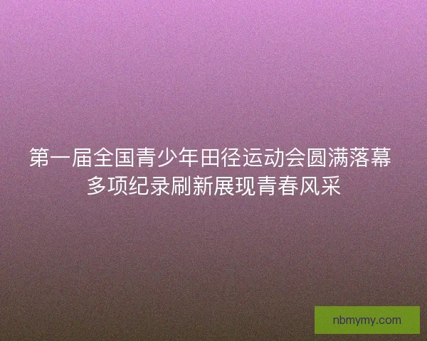 第一届全国青少年田径运动会圆满落幕 多项纪录刷新展现青春风采 第一届全国青少年田径运动会圆满落幕 多项纪录刷新展现青春风采