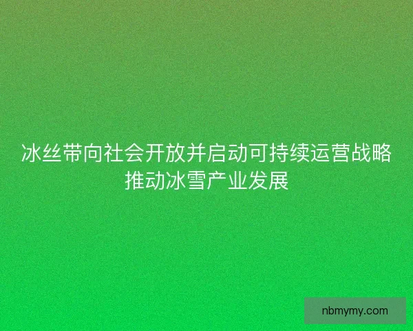 冰丝带向社会开放并启动可持续运营战略推动冰雪产业发展 冰丝带向社会开放并启动可持续运营战略推动冰雪产业发展